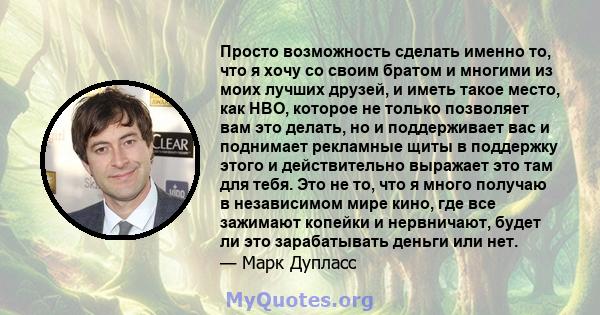 Просто возможность сделать именно то, что я хочу со своим братом и многими из моих лучших друзей, и иметь такое место, как HBO, которое не только позволяет вам это делать, но и поддерживает вас и поднимает рекламные