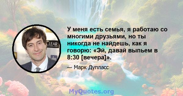 У меня есть семья, я работаю со многими друзьями, но ты никогда не найдешь, как я говорю: «Эй, давай выпьем в 8:30 [вечера]».