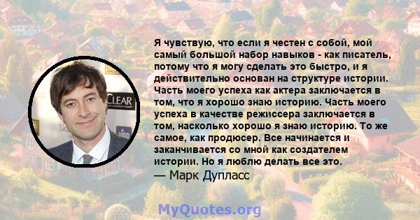 Я чувствую, что если я честен с собой, мой самый большой набор навыков - как писатель, потому что я могу сделать это быстро, и я действительно основан на структуре истории. Часть моего успеха как актера заключается в