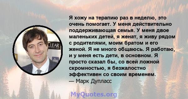 Я хожу на терапию раз в неделю, это очень помогает. У меня действительно поддерживающая семья. У меня двое маленьких детей, я женат, я живу рядом с родителями, моим братом и его женой. Я не много общаюсь. Я работаю, и у 