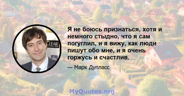 Я не боюсь признаться, хотя и немного стыдно, что я сам погуглил, и я вижу, как люди пишут обо мне, и я очень горжусь и счастлив.