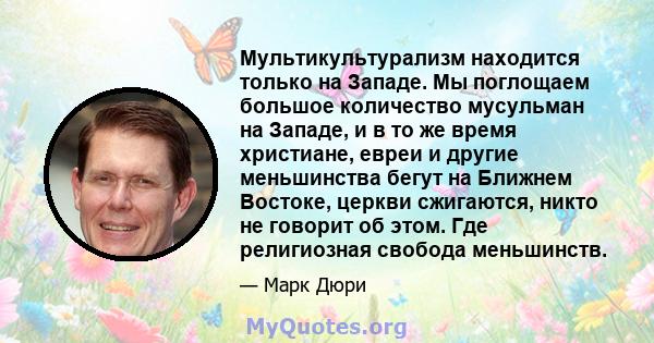 Мультикультурализм находится только на Западе. Мы поглощаем большое количество мусульман на Западе, и в то же время христиане, евреи и другие меньшинства бегут на Ближнем Востоке, церкви сжигаются, никто не говорит об