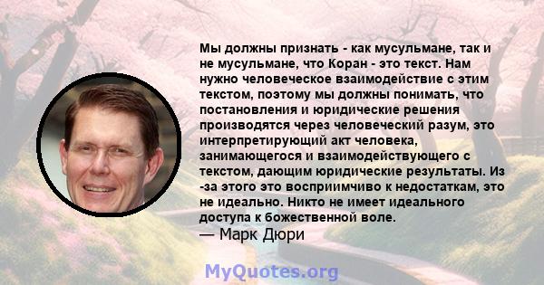 Мы должны признать - как мусульмане, так и не мусульмане, что Коран - это текст. Нам нужно человеческое взаимодействие с этим текстом, поэтому мы должны понимать, что постановления и юридические решения производятся