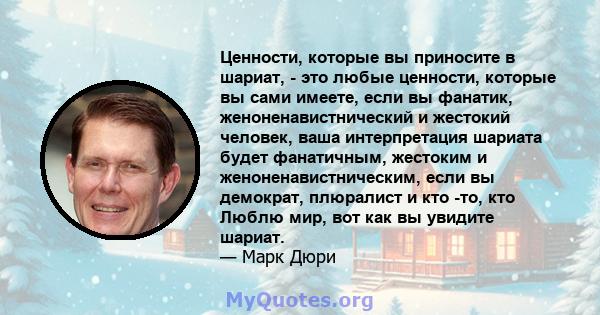 Ценности, которые вы приносите в шариат, - это любые ценности, которые вы сами имеете, если вы фанатик, женоненавистнический и жестокий человек, ваша интерпретация шариата будет фанатичным, жестоким и