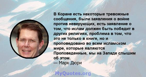 В Коране есть некоторые тревожные сообщения, были заявления о войне против неверующих, есть заявление о том, что ислам должен быть победит в других религиях, проблема в том, что это не только в книге, но и проповедовано 