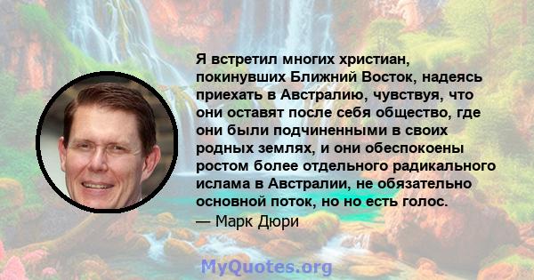 Я встретил многих христиан, покинувших Ближний Восток, надеясь приехать в Австралию, чувствуя, что они оставят после себя общество, где они были подчиненными в своих родных землях, и они обеспокоены ростом более