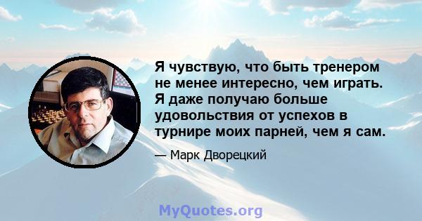 Я чувствую, что быть тренером не менее интересно, чем играть. Я даже получаю больше удовольствия от успехов в турнире моих парней, чем я сам.