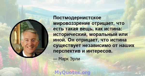 Постмодернистское мировоззрение отрицает, что есть такая вещь, как истина: исторический, моральный или иной. Он отрицает, что истина существует независимо от наших перспектив и интересов.