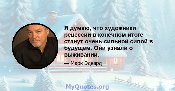 Я думаю, что художники рецессии в конечном итоге станут очень сильной силой в будущем. Они узнали о выживании.