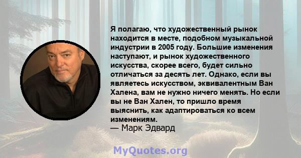 Я полагаю, что художественный рынок находится в месте, подобном музыкальной индустрии в 2005 году. Большие изменения наступают, и рынок художественного искусства, скорее всего, будет сильно отличаться за десять лет.