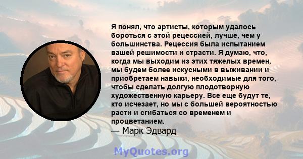 Я понял, что артисты, которым удалось бороться с этой рецессией, лучше, чем у большинства. Рецессия была испытанием вашей решимости и страсти. Я думаю, что, когда мы выходим из этих тяжелых времен, мы будем более