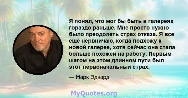 Я понял, что мог бы быть в галереях гораздо раньше. Мне просто нужно было преодолеть страх отказа. Я все еще нервничаю, когда подхожу к новой галерее, хотя сейчас она стала больше похожей на работу. Первым шагом на этом 