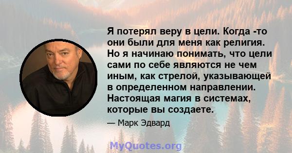 Я потерял веру в цели. Когда -то они были для меня как религия. Но я начинаю понимать, что цели сами по себе являются не чем иным, как стрелой, указывающей в определенном направлении. Настоящая магия в системах, которые 