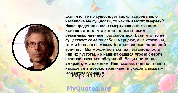 Если что -то не существует как фиксированные, независимые сущности, то как они могут умереть? Наше представление о смерти как о внезапном истечении того, что когда -то было таким реальным, начинает расслабиться. Если