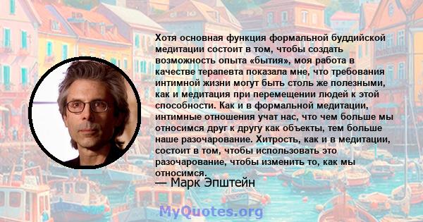 Хотя основная функция формальной буддийской медитации состоит в том, чтобы создать возможность опыта «бытия», моя работа в качестве терапевта показала мне, что требования интимной жизни могут быть столь же полезными,