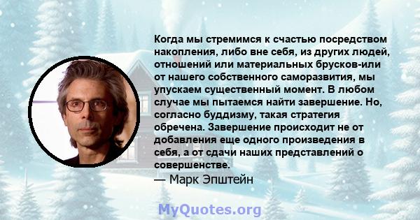 Когда мы стремимся к счастью посредством накопления, либо вне себя, из других людей, отношений или материальных брусков-или от нашего собственного саморазвития, мы упускаем существенный момент. В любом случае мы