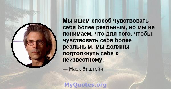 Мы ищем способ чувствовать себя более реальным, но мы не понимаем, что для того, чтобы чувствовать себя более реальным, мы должны подтолкнуть себя к неизвестному.