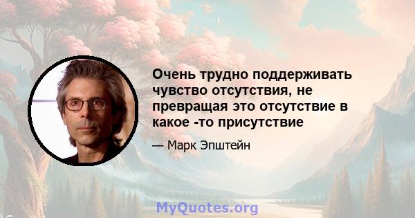 Очень трудно поддерживать чувство отсутствия, не превращая это отсутствие в какое -то присутствие