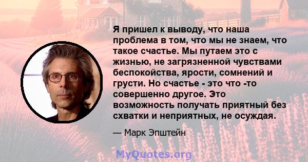 Я пришел к выводу, что наша проблема в том, что мы не знаем, что такое счастье. Мы путаем это с жизнью, не загрязненной чувствами беспокойства, ярости, сомнений и грусти. Но счастье - это что -то совершенно другое. Это