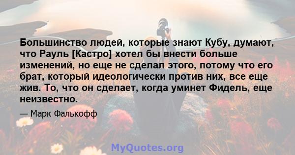 Большинство людей, которые знают Кубу, думают, что Рауль [Кастро] хотел бы внести больше изменений, но еще не сделал этого, потому что его брат, который идеологически против них, все еще жив. То, что он сделает, когда