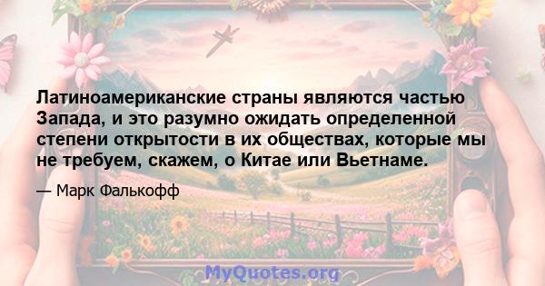 Латиноамериканские страны являются частью Запада, и это разумно ожидать определенной степени открытости в их обществах, которые мы не требуем, скажем, о Китае или Вьетнаме.