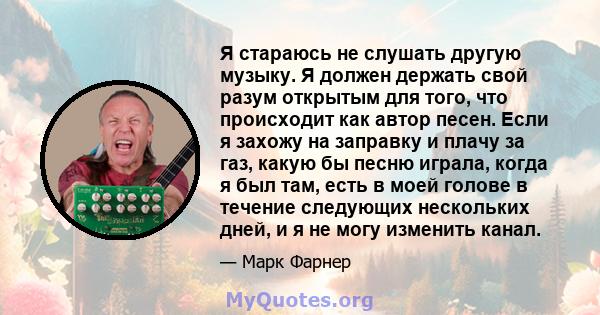 Я стараюсь не слушать другую музыку. Я должен держать свой разум открытым для того, что происходит как автор песен. Если я захожу на заправку и плачу за газ, какую бы песню играла, когда я был там, есть в моей голове в