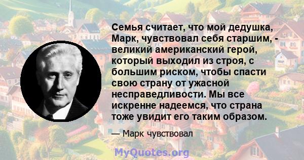 Семья считает, что мой дедушка, Марк, чувствовал себя старшим, - великий американский герой, который выходил из строя, с большим риском, чтобы спасти свою страну от ужасной несправедливости. Мы все искренне надеемся,