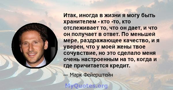 Итак, иногда в жизни я могу быть хранителем - кто -то, кто отслеживает то, что он дает, и что он получает в ответ. По меньшей мере, раздражающее качество, и я уверен, что у моей жены твое сочувствие, но это сделало меня 