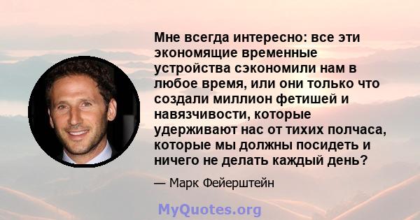 Мне всегда интересно: все эти экономящие временные устройства сэкономили нам в любое время, или они только что создали миллион фетишей и навязчивости, которые удерживают нас от тихих полчаса, которые мы должны посидеть