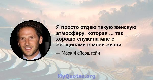 Я просто отдаю такую ​​женскую атмосферу, которая ... так хорошо служила мне с женщинами в моей жизни.