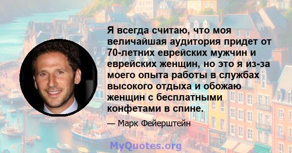 Я всегда считаю, что моя величайшая аудитория придет от 70-летних еврейских мужчин и еврейских женщин, но это я из-за моего опыта работы в службах высокого отдыха и обожаю женщин с бесплатными конфетами в спине.