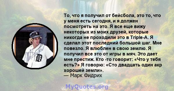 То, что я получил от бейсбола, это то, что у меня есть сегодня, и я должен посмотреть на это. Я все еще вижу некоторых из моих друзей, которые никогда не проходили это в Triple-A. Я сделал этот последний большой шаг.