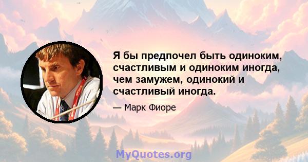 Я бы предпочел быть одиноким, счастливым и одиноким иногда, чем замужем, одинокий и счастливый иногда.