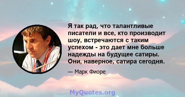 Я так рад, что талантливые писатели и все, кто производит шоу, встречаются с таким успехом - это дает мне больше надежды на будущее сатиры. Они, наверное, сатира сегодня.