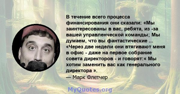 В течение всего процесса финансирования они сказали: «Мы заинтересованы в вас, ребята, из -за вашей управленческой команды; Мы думаем, что вы фантастические ... «Через две недели они втягивают меня в офис - даже на