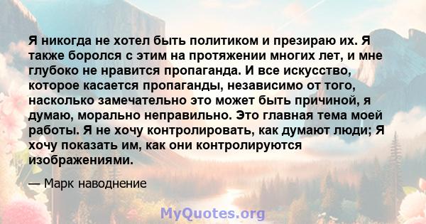 Я никогда не хотел быть политиком и презираю их. Я также боролся с этим на протяжении многих лет, и мне глубоко не нравится пропаганда. И все искусство, которое касается пропаганды, независимо от того, насколько