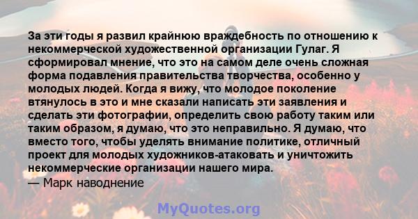 За эти годы я развил крайнюю враждебность по отношению к некоммерческой художественной организации Гулаг. Я сформировал мнение, что это на самом деле очень сложная форма подавления правительства творчества, особенно у