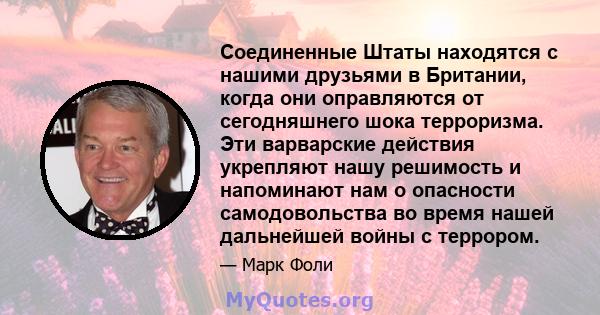 Соединенные Штаты находятся с нашими друзьями в Британии, когда они оправляются от сегодняшнего шока терроризма. Эти варварские действия укрепляют нашу решимость и напоминают нам о опасности самодовольства во время