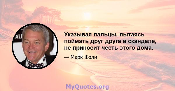 Указывая пальцы, пытаясь поймать друг друга в скандале, не приносит честь этого дома.