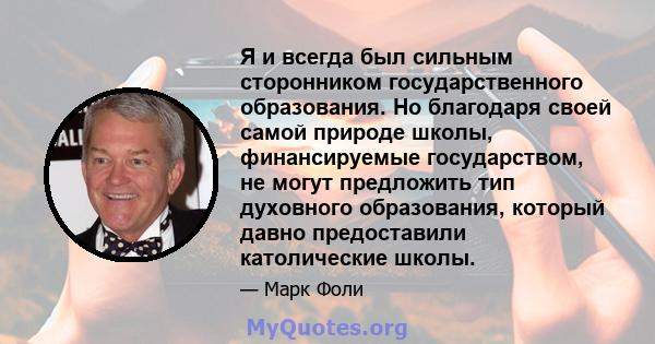 Я и всегда был сильным сторонником государственного образования. Но благодаря своей самой природе школы, финансируемые государством, не могут предложить тип духовного образования, который давно предоставили католические 