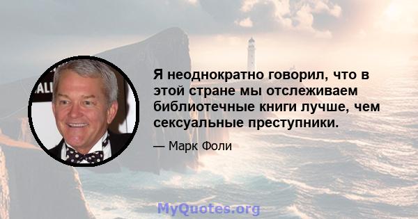 Я неоднократно говорил, что в этой стране мы отслеживаем библиотечные книги лучше, чем сексуальные преступники.