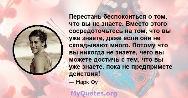 Перестань беспокоиться о том, что вы не знаете. Вместо этого сосредоточьтесь на том, что вы уже знаете, даже если они не складывают много. Потому что вы никогда не знаете, чего вы можете достичь с тем, что вы уже