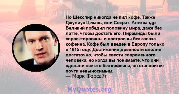 Но Шекспир никогда не пил кофе. Также Джулиус Цезарь, или Сократ. Александр Великий победил половину мира, даже без латте, чтобы достать его. Пирамиды были спроектированы и построены без запаха кофеина. Кофе был введен