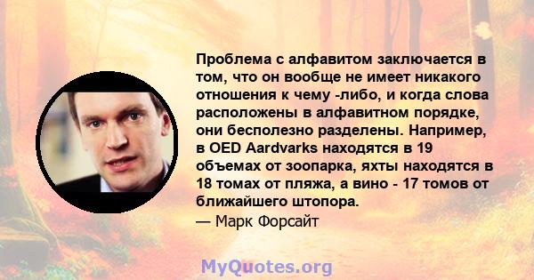 Проблема с алфавитом заключается в том, что он вообще не имеет никакого отношения к чему -либо, и когда слова расположены в алфавитном порядке, они бесполезно разделены. Например, в OED Aardvarks находятся в 19 объемах