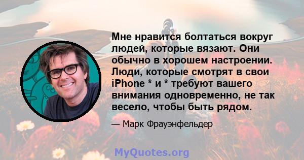 Мне нравится болтаться вокруг людей, которые вязают. Они обычно в хорошем настроении. Люди, которые смотрят в свои iPhone * и * требуют вашего внимания одновременно, не так весело, чтобы быть рядом.