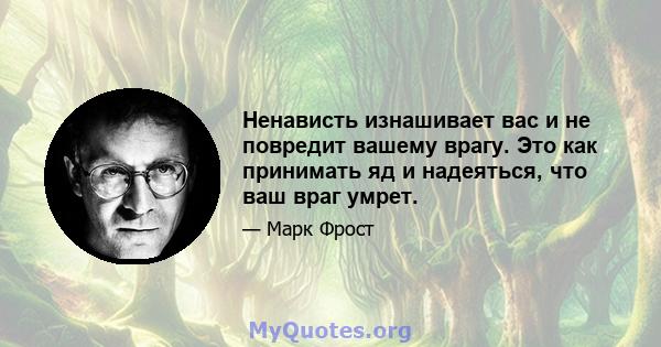 Ненависть изнашивает вас и не повредит вашему врагу. Это как принимать яд и надеяться, что ваш враг умрет.