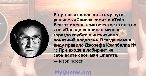 Я путешествовал по этому пути раньше - «Список семи» и «Twin Peaks» имеют тематическое сходство - но «Паладин» привел меня к гораздо глубже в интуитивно понятный подполье. Всегда имея в виду правило Джозефа Кэмпбелла №