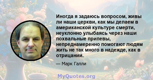 Иногда я задаюсь вопросом, живы ли наши церкви, как мы делаем в американской культуре смерти, неуклонно улыбаясь через наши похвальные припевы, непреднамеренно помогают людям жить не так много в надежде, как в отрицании.