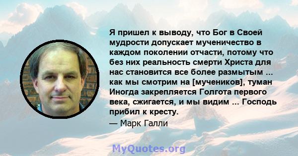 Я пришел к выводу, что Бог в Своей мудрости допускает мученичество в каждом поколении отчасти, потому что без них реальность смерти Христа для нас становится все более размытым ... как мы смотрим на [мучеников], туман