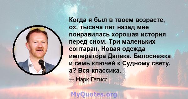 Когда я был в твоем возрасте, ох, тысяча лет назад мне понравилась хорошая история перед сном. Три маленьких сонтаран. Новая одежда императора Далека. Белоснежка и семь ключей к Судному свету, а? Вся классика.